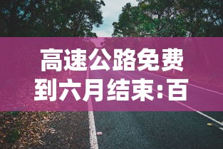 高速公路免费到六月结束:百度一下高速公路免费到什么时候
