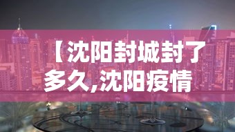 【沈阳封城封了多久,沈阳疫情封控时间】