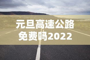 元旦高速公路免费吗2022/2024元旦高速公路是否免费