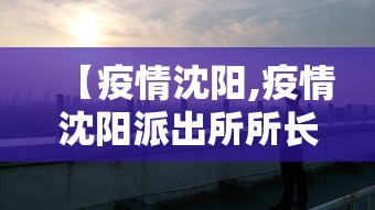 【疫情沈阳,疫情沈阳派出所所长抓捕】