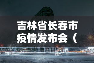 吉林省长春市疫情发布会（吉林省疫情最新通知）