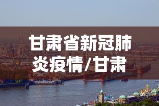 甘肃省新冠肺炎疫情/甘肃省新冠肺炎疫情最新情况