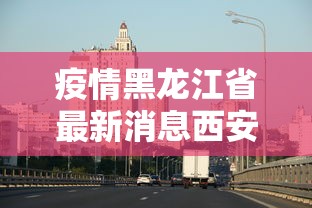 疫情黑龙江省最新消息西安/西安疫情哪年结束的 疫情黑龙江省最新消息西安/西安疫情哪年结束的
