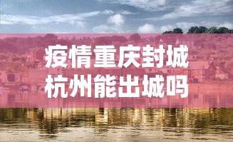 疫情重庆封城杭州能出城吗/疫情封城是中央批准了吗 疫情重庆封城杭州能出城吗/疫情封城是中央批准了吗