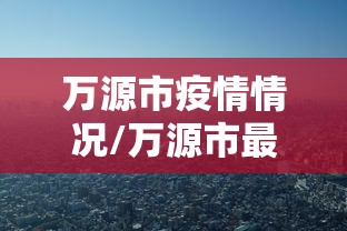 万源市疫情情况/万源市最新项目消息 万源市疫情情况/万源市最新项目消息