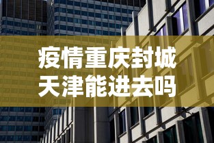 疫情重庆封城天津能进去吗/疫情重庆封城天津能进去吗现在