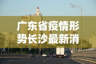 广东省疫情形势长沙最新消息:广东省疫情最新消息今天