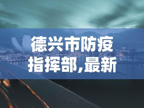 德兴市防疫指挥部,最新动态/德兴市各局局长最新动态