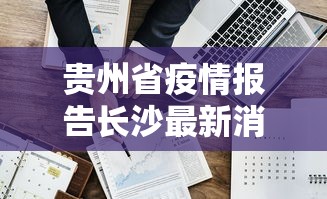 贵州省疫情报告长沙最新消息:湖南长沙疫情最新消息 贵州省疫情报告长沙最新消息:湖南长沙疫情最新消息