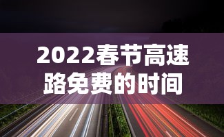 2022春节高速路免费的时间(2023春节高速公路免费日期表) 2022春节高速路免费的时间(2023春节高速公路免费日期表)