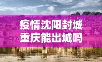 疫情沈阳封城重庆能出城吗（重庆疫情封城是什么时候）