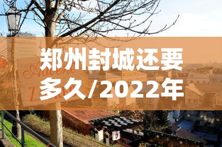 郑州封城还要多久/2022年郑州封控时间表 郑州封城还要多久/2022年郑州封控时间表