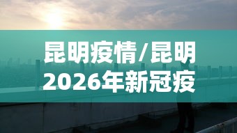 昆明疫情/昆明2026年新冠疫情最新消息