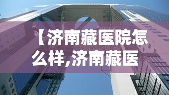 【济南藏医院怎么样,济南藏医院的院长是谁啊】