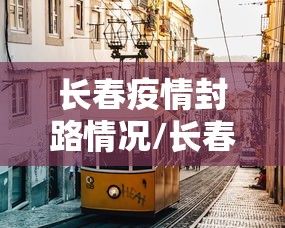 长春疫情封路情况/长春疫情封路情况最新消息