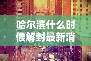 哈尔滨什么时候解封最新消息（哈尔滨封江时间最新消息查询）