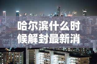 哈尔滨什么时候解封最新消息（哈尔滨封江时间最新消息查询）