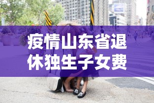 疫情山东省退休独生子女费/山东省独生子女费退休补贴