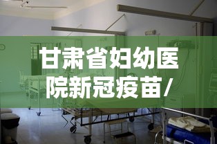 甘肃省妇幼医院新冠疫苗/甘肃省妇幼医院新冠疫苗接种时间