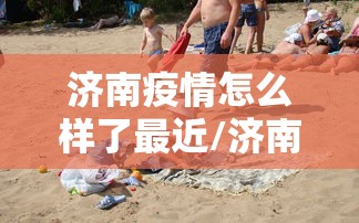 济南疫情怎么样了最近/济南疫情是哪一年结束的