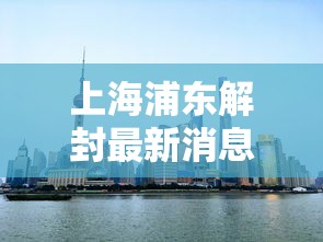 上海浦东解封最新消息（上海解封是哪一天）