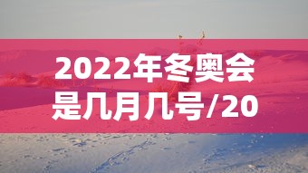 2022年冬奥会是几月几号/2022年冬奥会是几月几号开幕