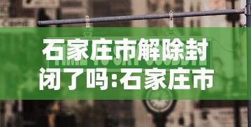 石家庄市解除封闭了吗:石家庄市郊区何时撤消的