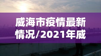 威海市疫情最新情况/2021年威海疫情