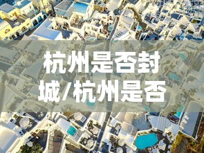 杭州是否封城/杭州是否封城最新消息