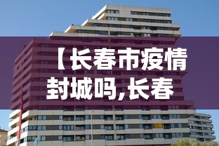 【长春市疫情封城吗,长春市疫情封城吗最新消息】 【长春市疫情封城吗,长春市疫情封城吗最新消息】