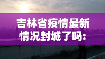 吉林省疫情最新情况封城了吗:吉林省发现疫情了吗