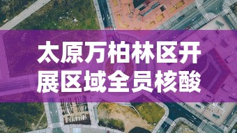 太原万柏林区开展区域全员核酸检测/太原万柏林区发展 太原万柏林区开展区域全员核酸检测/太原万柏林区发展
