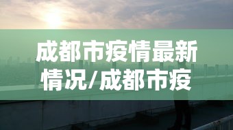 成都市疫情最新情况/成都市疫情最新情况