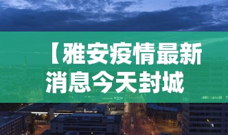 【雅安疫情最新消息今天封城了/雅安最新新闻更新时间】