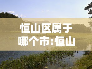 恒山区属于哪个市:恒山属于河北哪个市