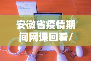 安徽省疫情期间网课回看/安徽省网课在哪个教育平台