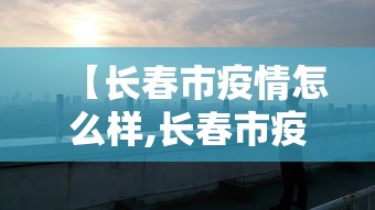 【长春市疫情怎么样,长春市疫情封城是哪年】