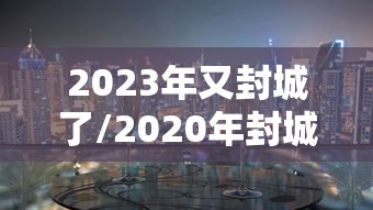 2023年又封城了/2020年封城一览表