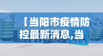 【当阳市疫情防控最新消息,当阳市卫健局主要负责人的最新消息】 【当阳市疫情防控最新消息,当阳市卫健局主要负责人的最新消息】