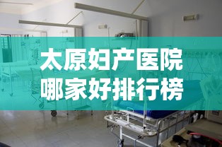 太原妇产医院哪家好排行榜/太原妇产医院哪家好排行榜最新