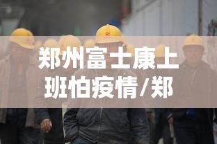 郑州富士康上班怕疫情/郑州富士康上班怕疫情吗?