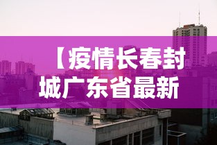 【疫情长春封城广东省最新消息,疫情长春封城时间】 【疫情长春封城广东省最新消息,疫情长春封城时间】