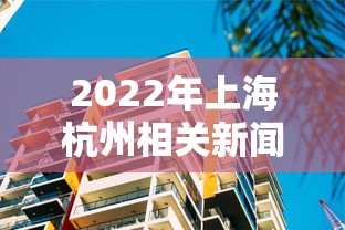 2022年上海杭州相关新闻（杭州2022年前高楼规划）