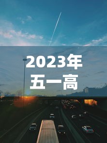 2023年五一高速免费几天（2026年五一高速免费时间5月1日0时至5月）