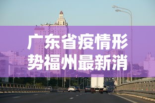 广东省疫情形势福州最新消息/福州疫情什么时候开始的