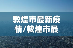 敦煌市最新疫情/敦煌市最新沙漠治理项目