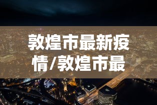 敦煌市最新疫情/敦煌市最新沙漠治理项目