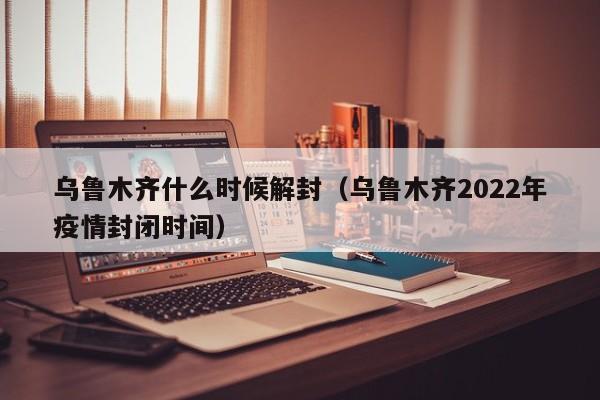 乌鲁木齐什么时候解封(乌鲁木齐2022年疫情封闭时间)
