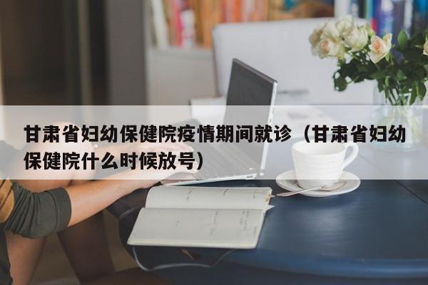 甘肃省妇幼保健院疫情期间就诊(甘肃省妇幼保健院什么时候放号)