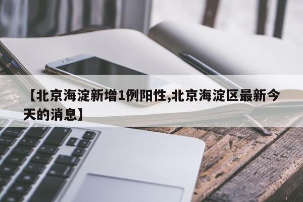 【北京海淀新增1例阳性,北京海淀区最新今天的消息】